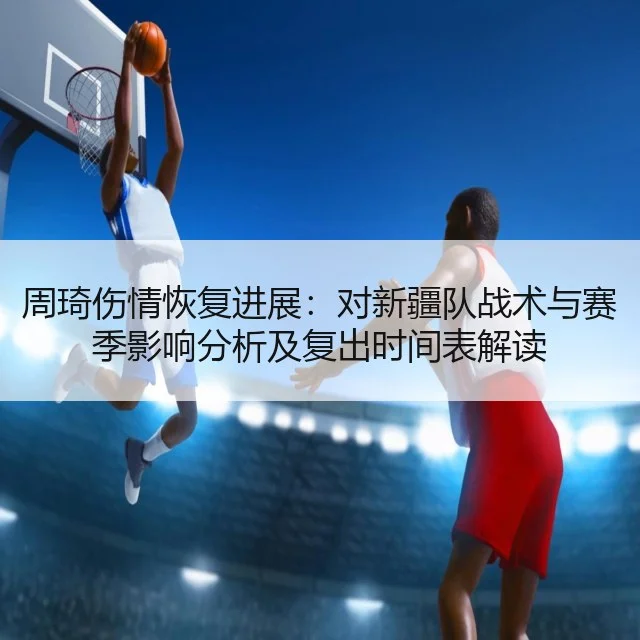 周琦伤情恢复进展:对新疆队战术与赛季影响分析及复出时间表解读